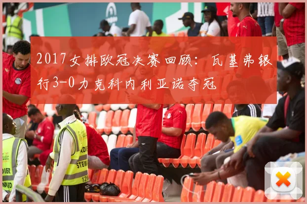 2017女排欧冠决赛回顾:瓦基弗银行3-0力克科内利亚诺夺冠