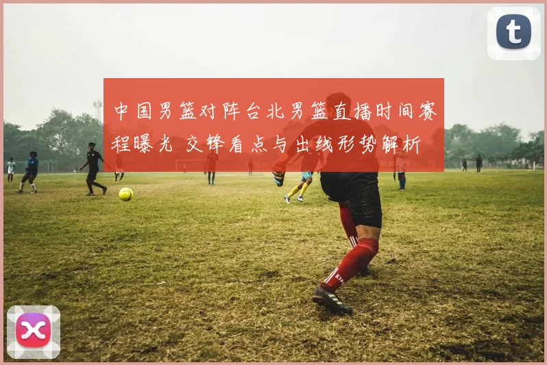 中国男篮对阵台北男篮直播时间赛程曝光 交锋看点与出线形势解析