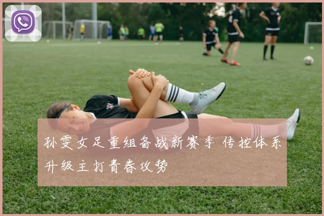 孙雯女足重组备战新赛季 传控体系升级主打青春攻势