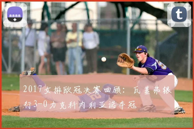 2017女排欧冠决赛回顾:瓦基弗银行3-0力克科内利亚诺夺冠