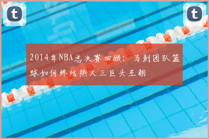 2014年NBA总决赛回顾：马刺团队篮球如何终结热火三巨头王朝
