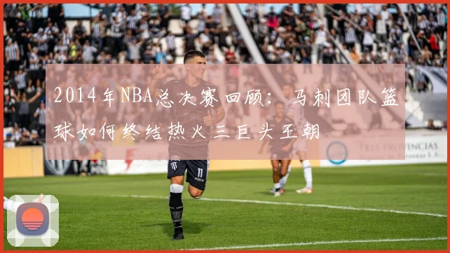 2014年NBA总决赛回顾：马刺团队篮球如何终结热火三巨头王朝