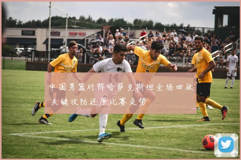 中国男篮对阵哈萨克斯坦全场回放 关键攻防还原比赛走势