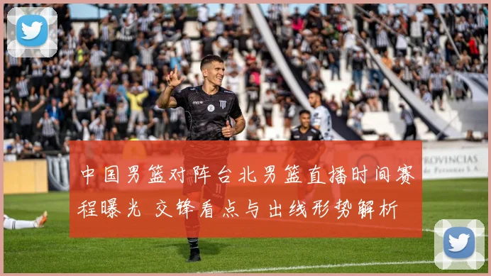 中国男篮对阵台北男篮直播时间赛程曝光 交锋看点与出线形势解析