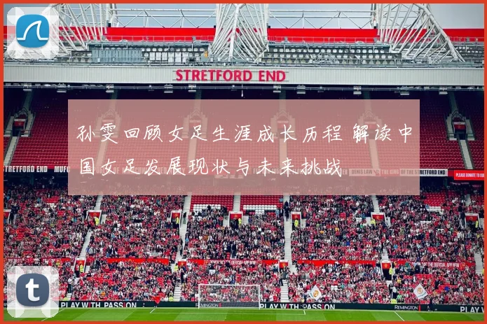 孙雯回顾女足生涯成长历程 解读中国女足发展现状与未来挑战