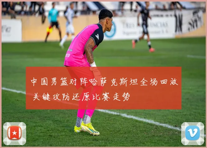 中国男篮对阵哈萨克斯坦全场回放 关键攻防还原比赛走势