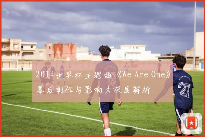 2014世界杯主题曲《We Are One》幕后制作与影响力深度解析