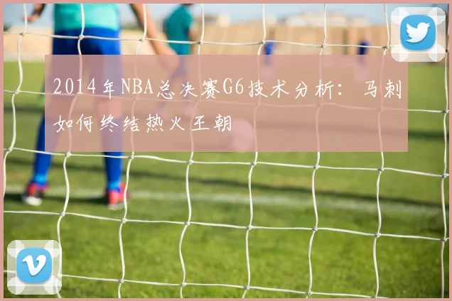 2014年NBA总决赛G6技术分析：马刺如何终结热火王朝